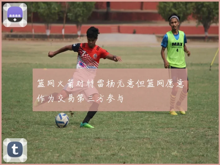 篮网火箭对特雷杨无意但篮网愿意作为交易第三方参与