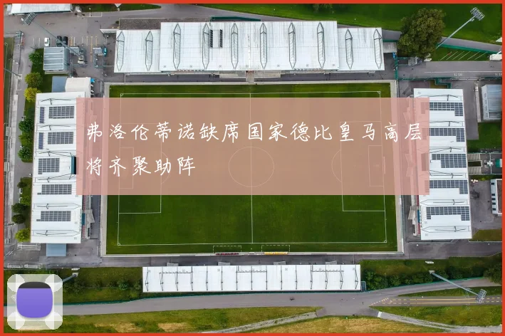 弗洛伦蒂诺缺席国家德比皇马高层将齐聚助阵