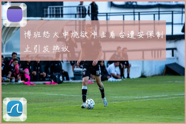 博班怒火中烧欲冲击看台遭安保制止引发热议