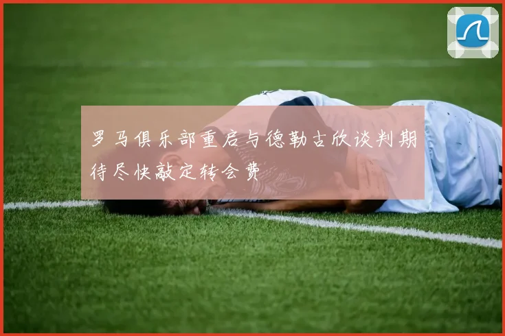 罗马俱乐部重启与德勒古欣谈判期待尽快敲定转会费