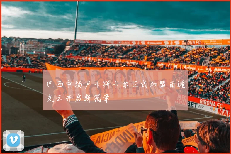 巴西中场卢卡斯卡尔正式加盟南通支云开启新篇章
