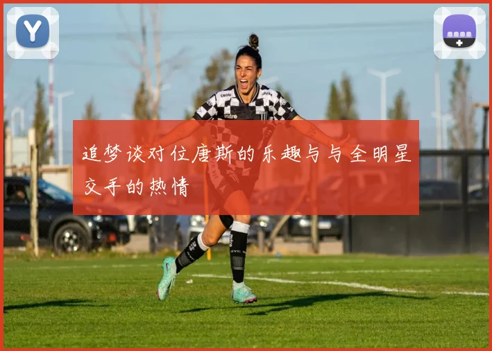 追梦谈对位唐斯的乐趣与与全明星交手的热情