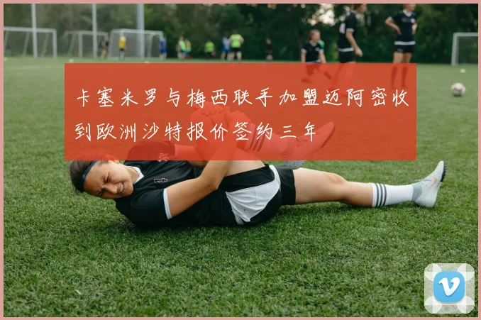 卡塞米罗与梅西联手加盟迈阿密收到欧洲沙特报价签约三年