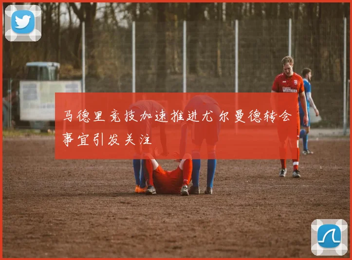 马德里竞技加速推进尤尔曼德转会事宜引发关注