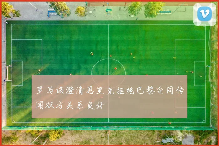罗马诺澄清恩里克拒绝巴黎合同传闻双方关系良好