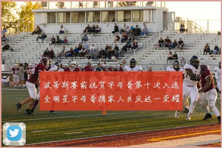 波蒂斯赛前祝贺字母哥第十次入选全明星字母哥携家人共庆这一荣耀时刻