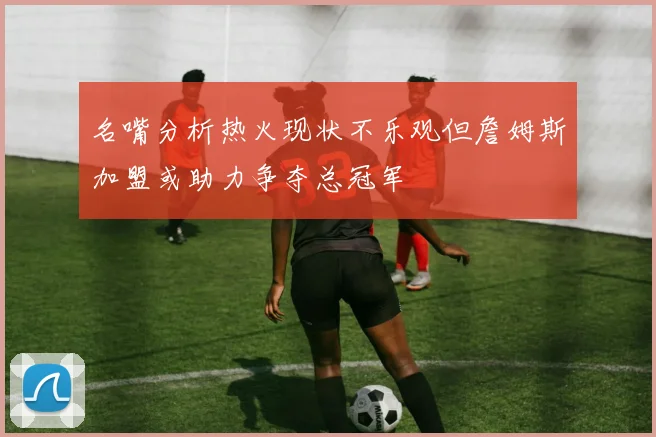名嘴分析热火现状不乐观但詹姆斯加盟或助力争夺总冠军