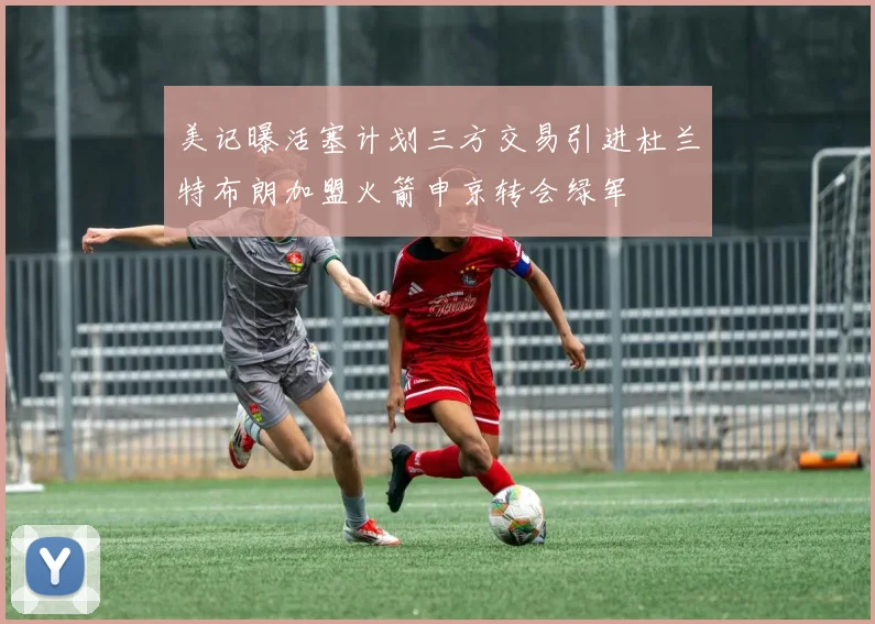 美记曝活塞计划三方交易引进杜兰特布朗加盟火箭申京转会绿军