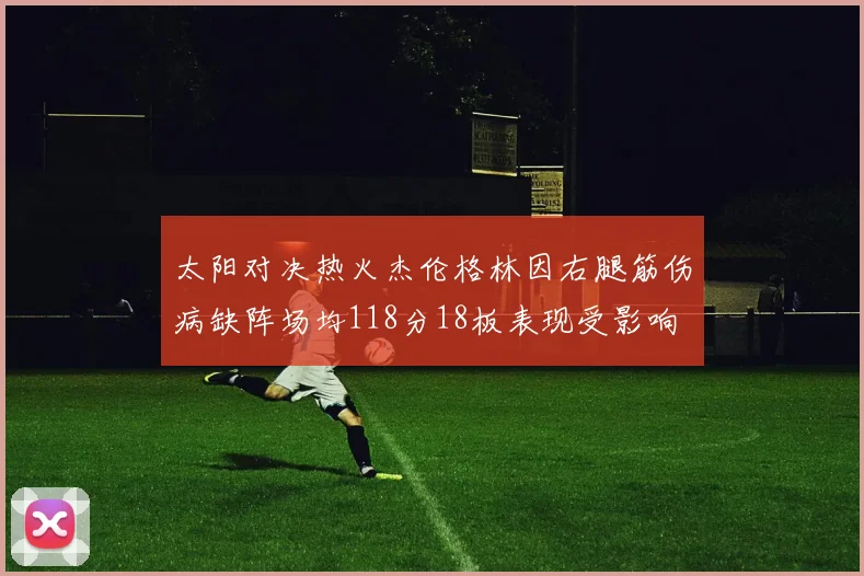 太阳对决热火杰伦格林因右腿筋伤病缺阵场均118分18板表现受影响