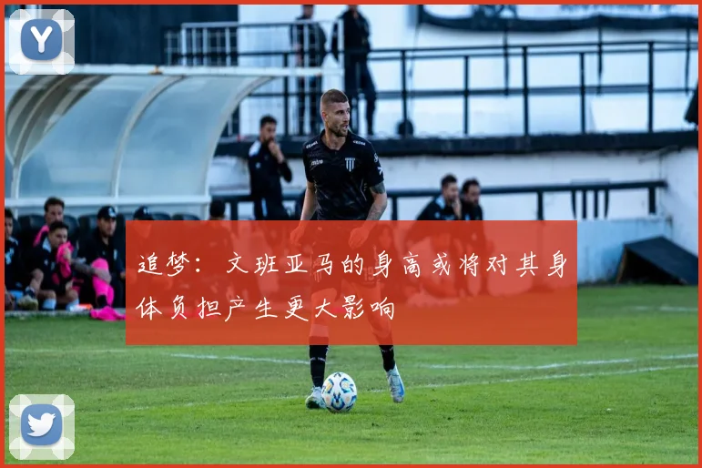 追梦：文班亚马的身高或将对其身体负担产生更大影响