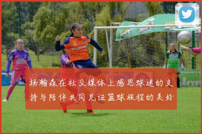 杨瀚森在社交媒体上感恩球迷的支持与陪伴共同见证篮球旅程的美好时刻