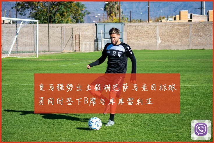 皇马强势出击截胡巴萨马竞目标球员同时签下B席与库库雷利亚