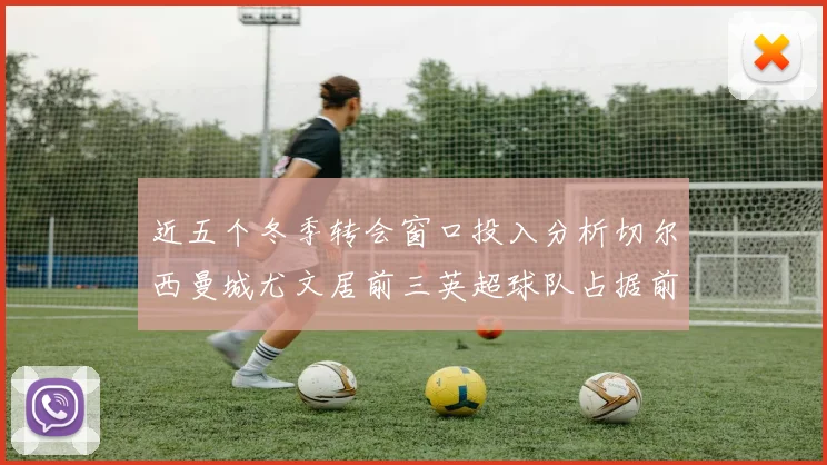 近五个冬季转会窗口投入分析切尔西曼城尤文居前三英超球队占据前十五名中的七席