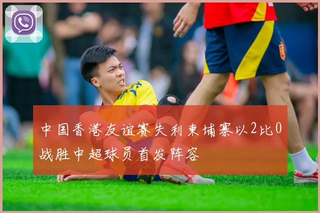 中国香港友谊赛失利柬埔寨以2比0战胜中超球员首发阵容