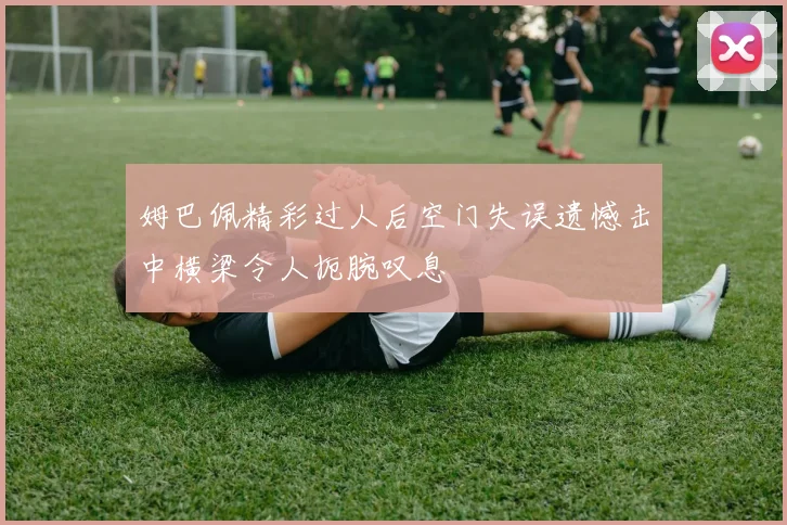 姆巴佩精彩过人后空门失误遗憾击中横梁令人扼腕叹息