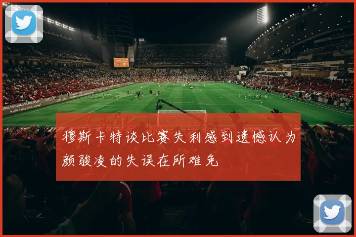 穆斯卡特谈比赛失利感到遗憾认为颜骏凌的失误在所难免