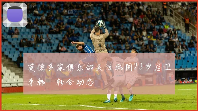 英德多家俱乐部关注韩国23岁后卫李韩汎转会动态