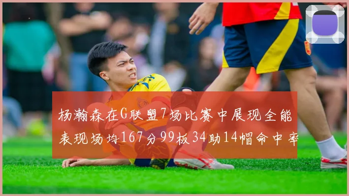 杨瀚森在G联盟7场比赛中展现全能表现场均167分99板34助14帽命中率超五成