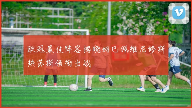 欧冠最佳阵容揭晓姆巴佩维尼修斯热苏斯领衔出战