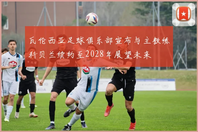 瓦伦西亚足球俱乐部宣布与主教练科贝兰续约至2028年展望未来