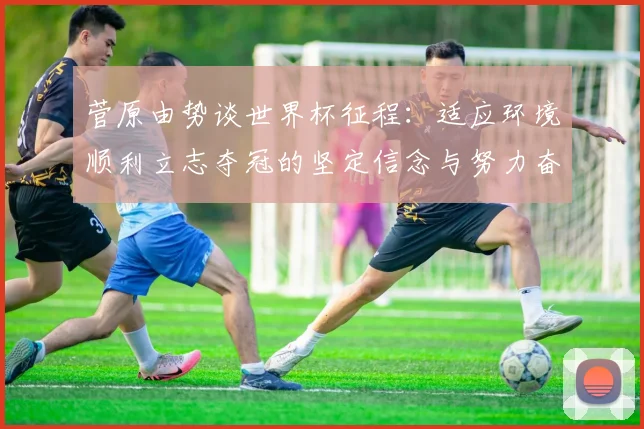 菅原由势谈世界杯征程：适应环境顺利立志夺冠的坚定信念与努力奋斗