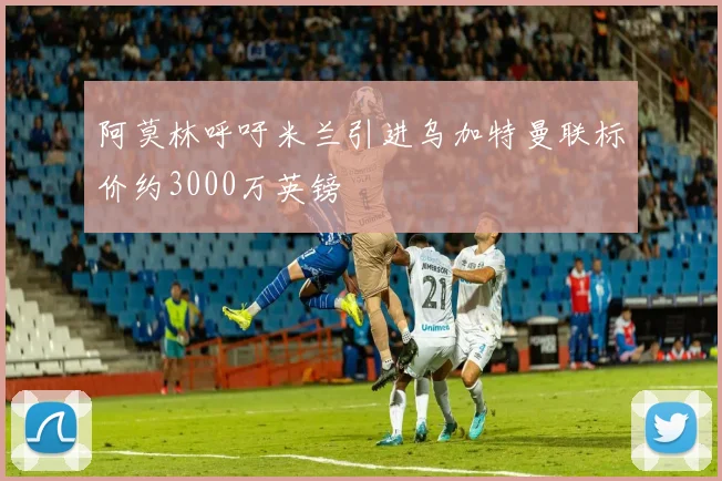 阿莫林呼吁米兰引进乌加特曼联标价约3000万英镑