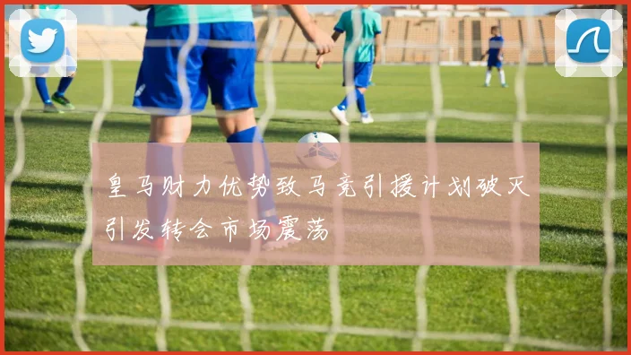 皇马财力优势致马竞引援计划破灭引发转会市场震荡