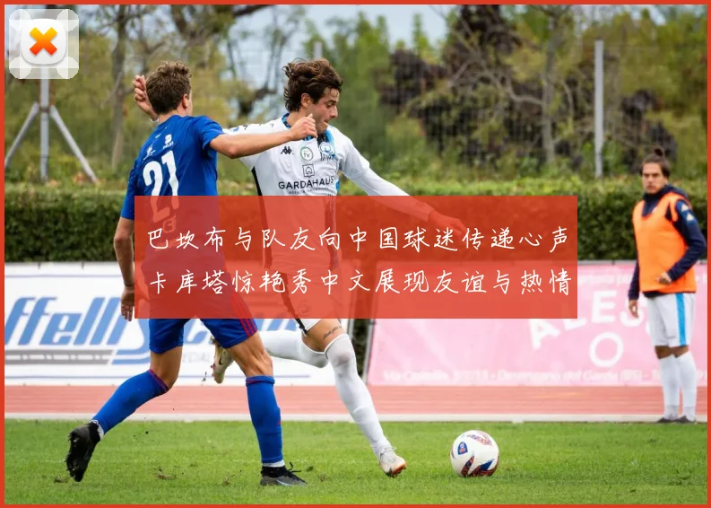 巴坎布与队友向中国球迷传递心声卡库塔惊艳秀中文展现友谊与热情