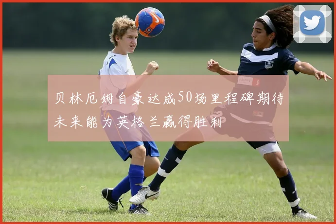 贝林厄姆自豪达成50场里程碑期待未来能为英格兰赢得胜利