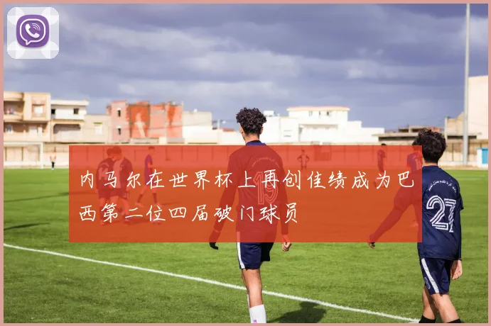 内马尔在世界杯上再创佳绩成为巴西第二位四届破门球员