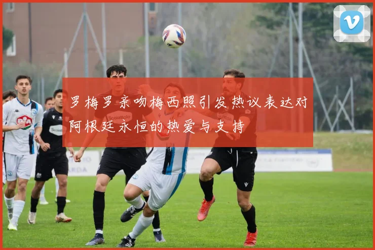 罗梅罗亲吻梅西照引发热议表达对阿根廷永恒的热爱与支持